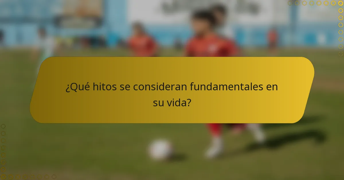 ¿Qué hitos se consideran fundamentales en su vida?